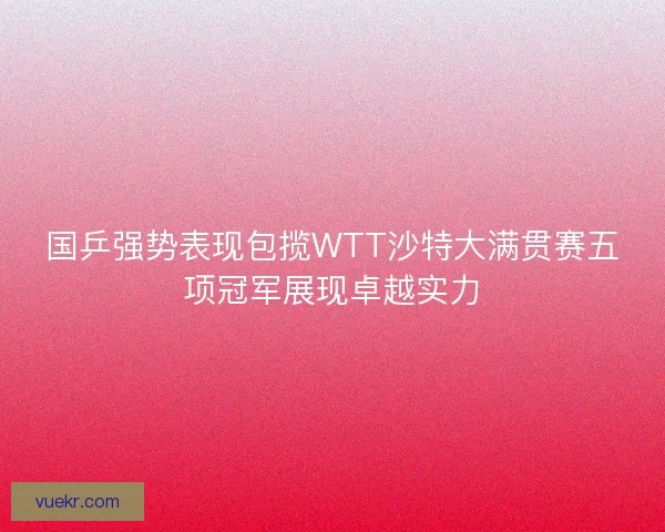 国乒强势表现包揽WTT沙特大满贯赛五项冠军展现卓越实力
