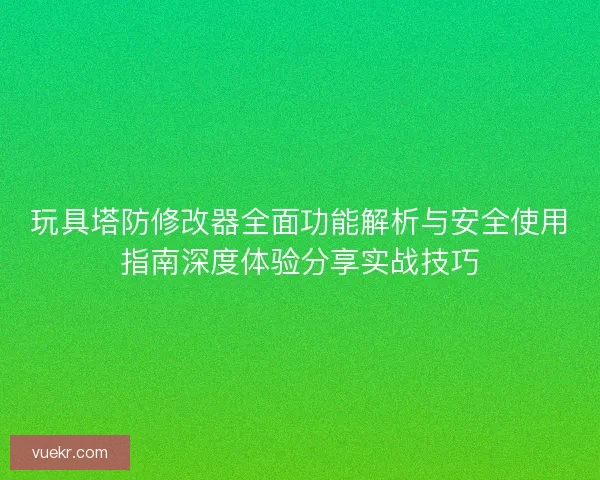 玩具塔防修改器全面功能解析与安全使用指南深度体验分享实战技巧