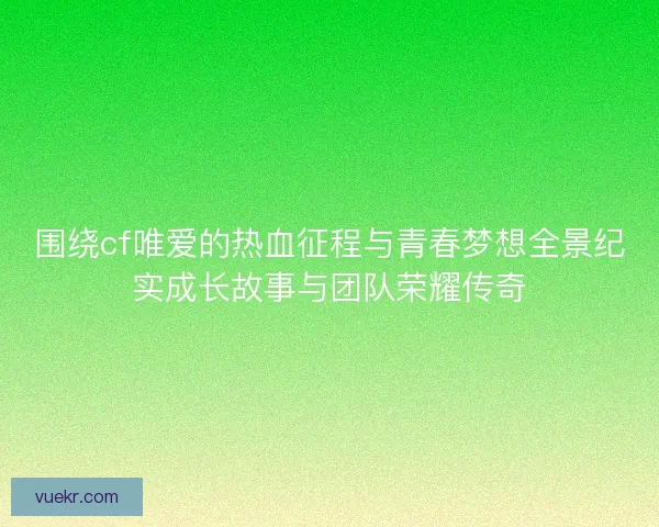 围绕cf唯爱的热血征程与青春梦想全景纪实成长故事与团队荣耀传奇