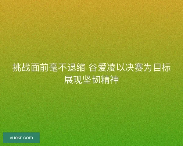挑战面前毫不退缩 谷爱凌以决赛为目标展现坚韧精神