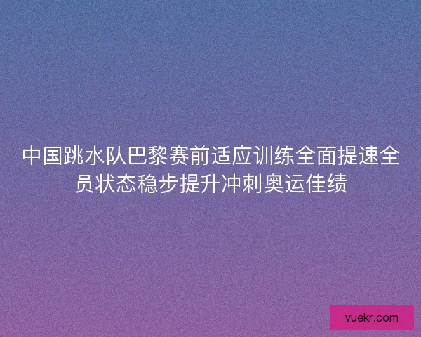 中国跳水队巴黎赛前适应训练全面提速全员状态稳步提升冲刺奥运佳绩