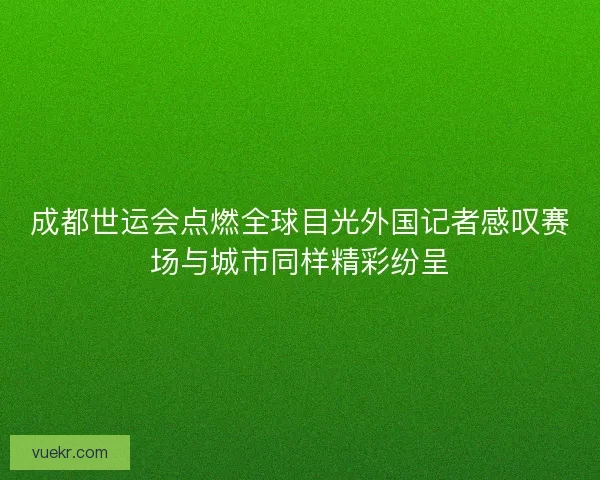 成都世运会点燃全球目光外国记者感叹赛场与城市同样精彩纷呈