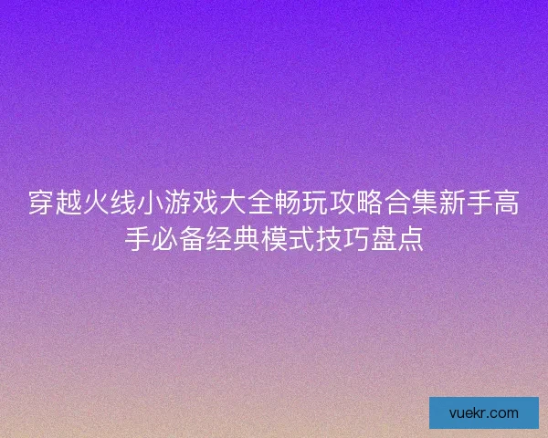 穿越火线小游戏大全畅玩攻略合集新手高手必备经典模式技巧盘点