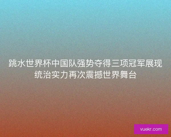 跳水世界杯中国队强势夺得三项冠军展现统治实力再次震撼世界舞台